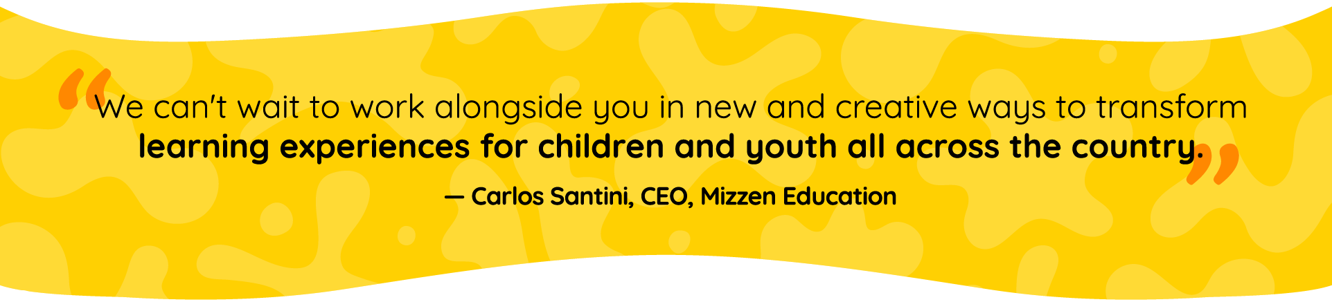 Quote by Carlos Santini, Mizzen Education CEO: We can’t wait to work alongside you in new and creative ways to transform learning experiences for children and youth all across the country. Quote by Carlos Santini, Mizzen Education CEO: We can’t wait to work alongside you in new and creative ways to transform learning experiences for children and youth all across the country.