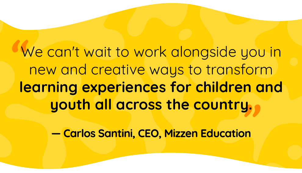 Quote by Carlos Santini, Mizzen Education CEO: We can’t wait to work alongside you in new and creative ways to transform learning experiences for children and youth all across the country. Quote by Carlos Santini, Mizzen Education CEO: We can’t wait to work alongside you in new and creative ways to transform learning experiences for children and youth all across the country.