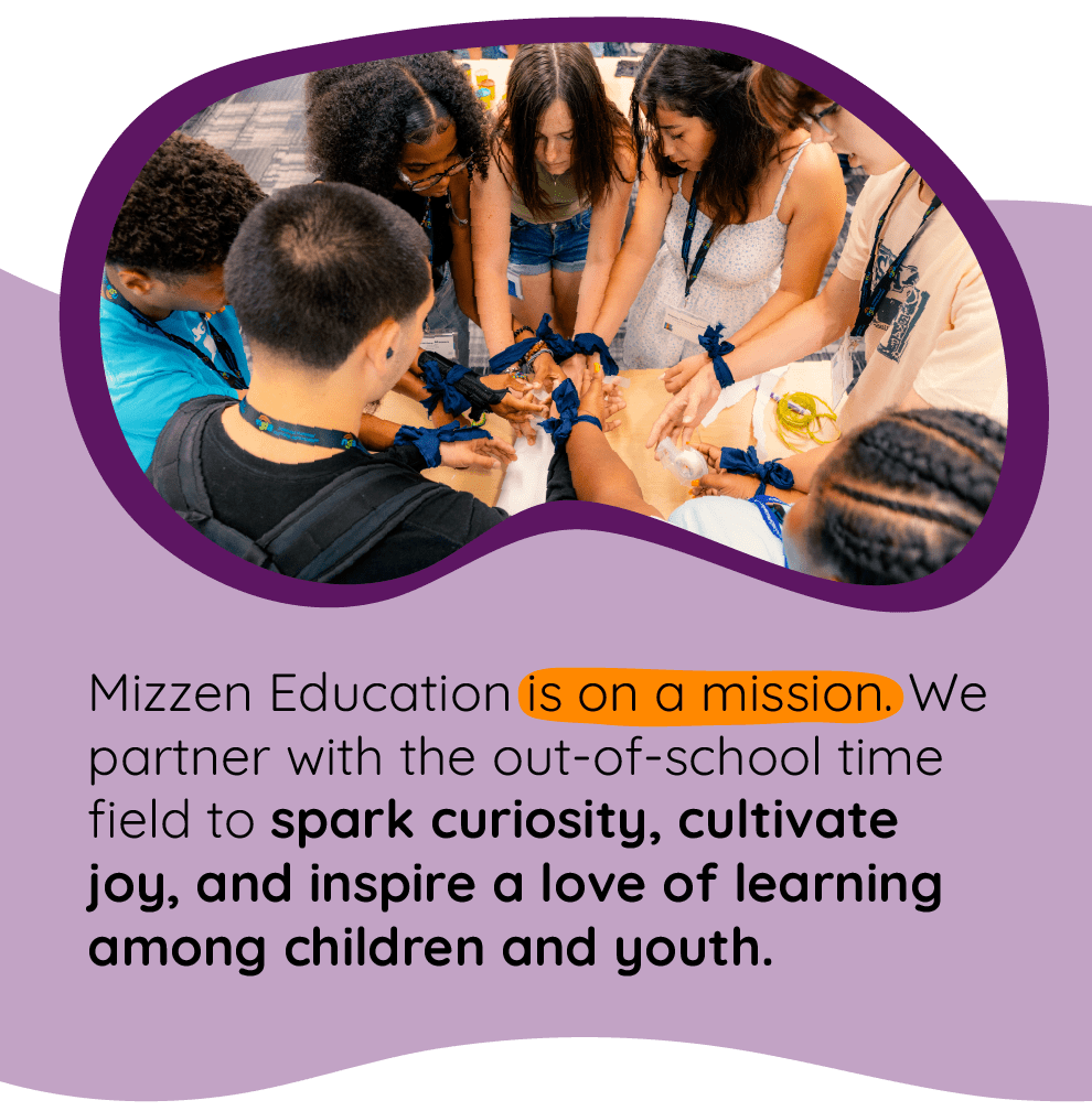 Youth participate in a team-building game <figcaption> Mizzen Education is on a mission: We partner with the out-of-school time field to spark curiosity, cultivate joy, and inspire a love of learning among children and youth. Youth participate in a team-building game <figcaption> Mizzen Education is on a mission: We partner with the out-of-school time field to spark curiosity, cultivate joy, and inspire a love of learning among children and youth.
