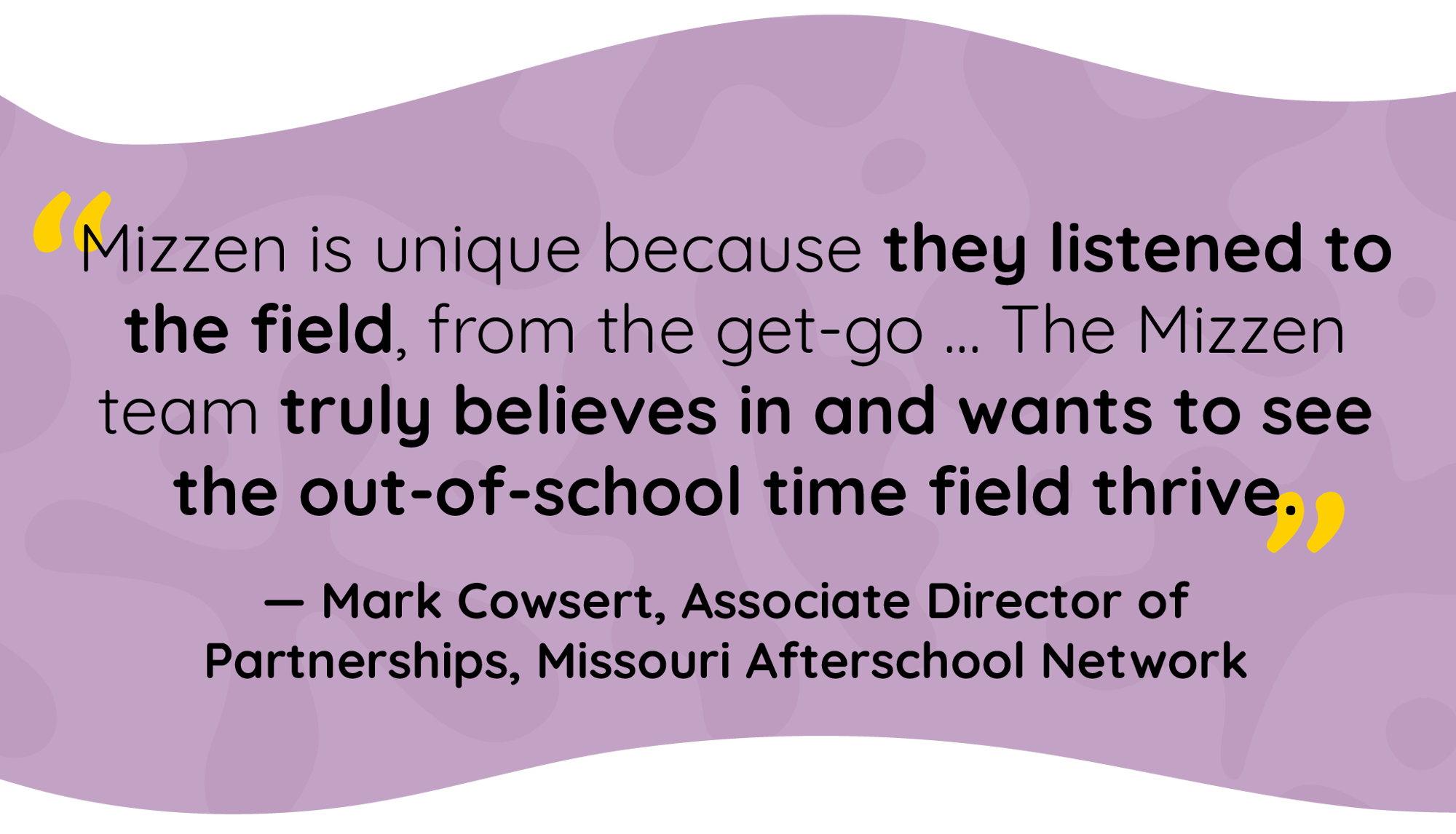 Quote by Mark Cowsert, Associate Director of Partnerships, Missouri Afterschool Network: Mizzen is unique because they listened to the field, from the get-go. The Mizzen team truly believes in and wants to see the out-of-school time field thrive. Quote by Mark Cowsert, Associate Director of Partnerships, Missouri Afterschool Network: Mizzen is unique because they listened to the field, from the get-go. The Mizzen team truly believes in and wants to see the out-of-school time field thrive.